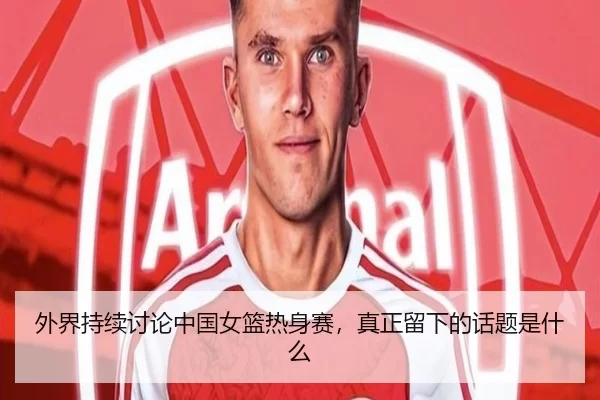 外界持续讨论中国女篮热身赛，真正留下的话题是什么